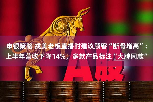 申银策略 戎美老板直播时建议顾客“断骨增高”：上半年营收下降14%，多款产品标注“大牌同款”