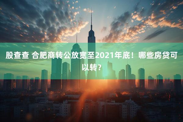 股查查 合肥商转公放宽至2021年底！哪些房贷可以转？