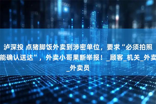 泸深投 点猪脚饭外卖到涉密单位，要求“必须拍照才能确认送达”，外卖小哥果断举报！_顾客_机关_外卖员