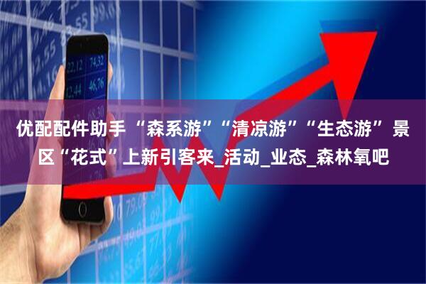 优配配件助手 “森系游”“清凉游”“生态游” 景区“花式”上新引客来_活动_业态_森林氧吧