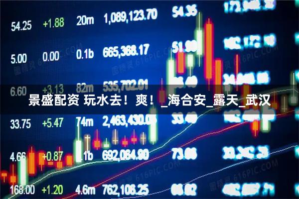 景盛配资 玩水去！爽！_海合安_露天_武汉