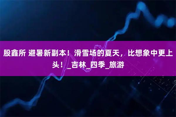 股鑫所 避暑新副本！滑雪场的夏天，比想象中更上头！_吉林_四季_旅游