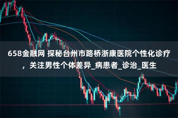 658金融网 探秘台州市路桥浙康医院个性化诊疗，关注男性个体差异_病患者_诊治_医生