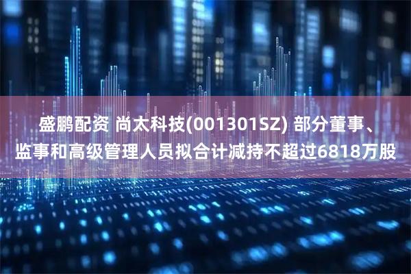 盛鹏配资 尚太科技(001301SZ) 部分董事、监事和高级管理人员拟合计减持不超过6818万股
