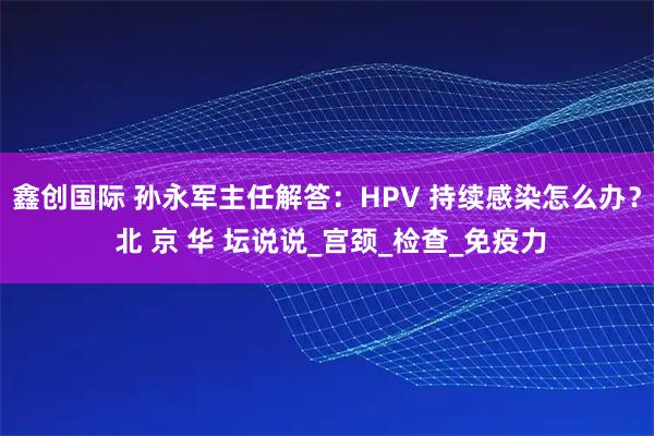 鑫创国际 孙永军主任解答：HPV 持续感染怎么办？ 北 京 华 坛说说_宫颈_检查_免疫力