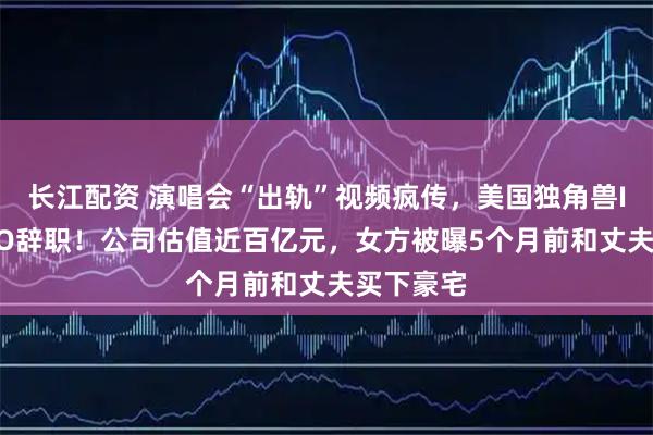 长江配资 演唱会“出轨”视频疯传,美国独角兽IT公司CEO辞职!公司估值近百亿元,女方被曝5个月前和丈夫买下豪宅