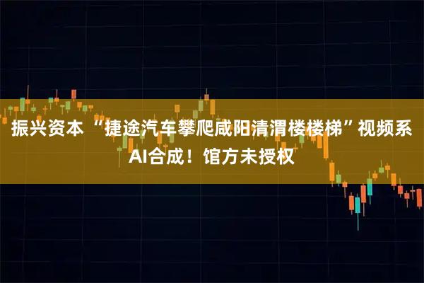 振兴资本 “捷途汽车攀爬咸阳清渭楼楼梯”视频系AI合成！馆方未授权
