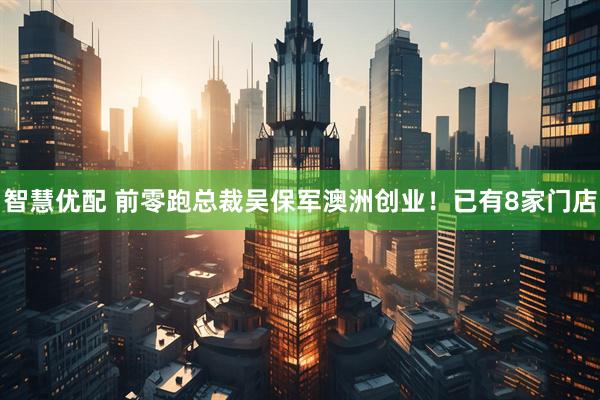 智慧优配 前零跑总裁吴保军澳洲创业！已有8家门店