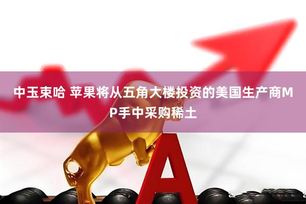 中玉束哈 苹果将从五角大楼投资的美国生产商MP手中采购稀土