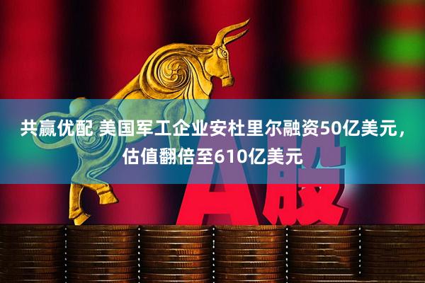 共赢优配 美国军工企业安杜里尔融资50亿美元,估值翻倍至610亿美元