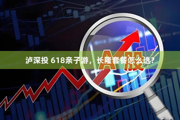 泸深投 618亲子游，长隆套餐怎么选?