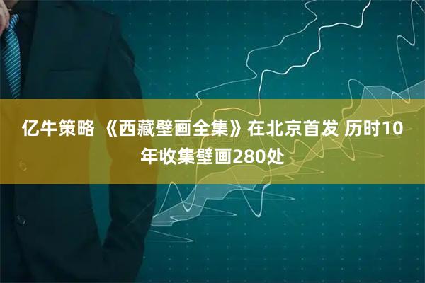 亿牛策略 《西藏壁画全集》在北京首发 历时10年收集壁画280处