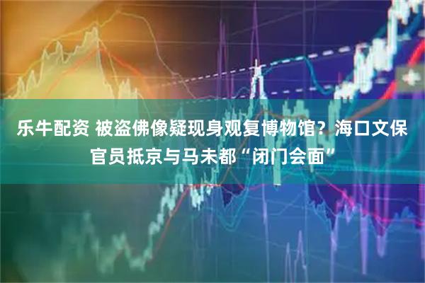 乐牛配资 被盗佛像疑现身观复博物馆？海口文保官员抵京与马未都“闭门会面”