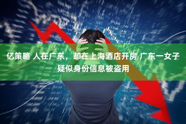 亿策略 人在广东，却在上海酒店开房 广东一女子疑似身份信息被盗用
