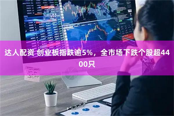 达人配资 创业板指跌逾5%，全市场下跌个股超4400只