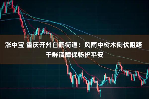涨中宝 重庆开州白鹤街道：风雨中树木倒伏阻路 干群清障保畅护平安