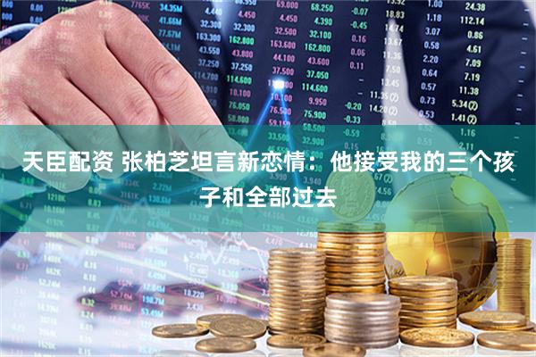 天臣配资 张柏芝坦言新恋情：他接受我的三个孩子和全部过去