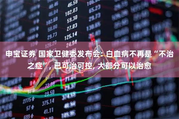 申宝证券 国家卫健委发布会: 白血病不再是“不治之症”, 已可治可控, 大部分可以治愈
