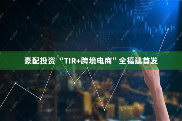 豪配投资 “TIR+跨境电商”全福建首发