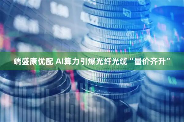 端盛康优配 AI算力引爆光纤光缆“量价齐升”