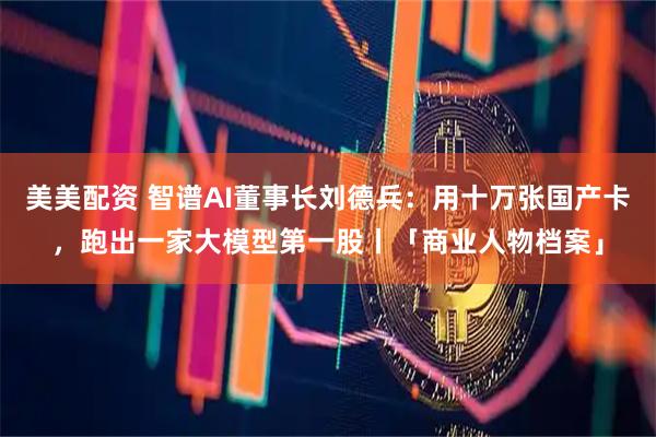 美美配资 智谱AI董事长刘德兵：用十万张国产卡，跑出一家大模型第一股丨「商业人物档案」
